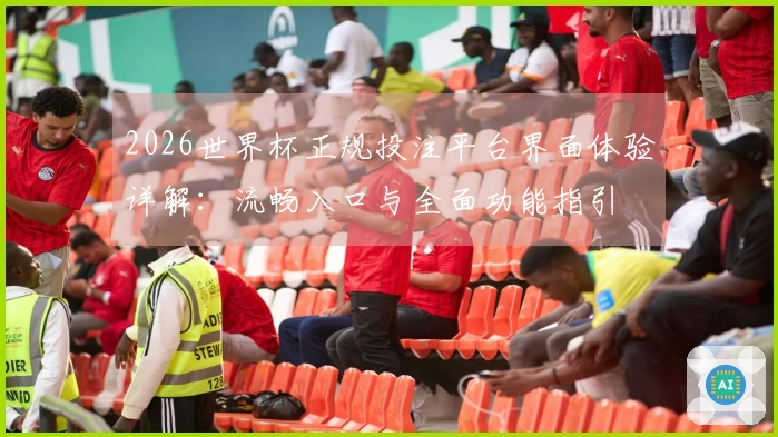 2026世界杯正规投注平台界面体验详解：流畅入口与全面功能指引