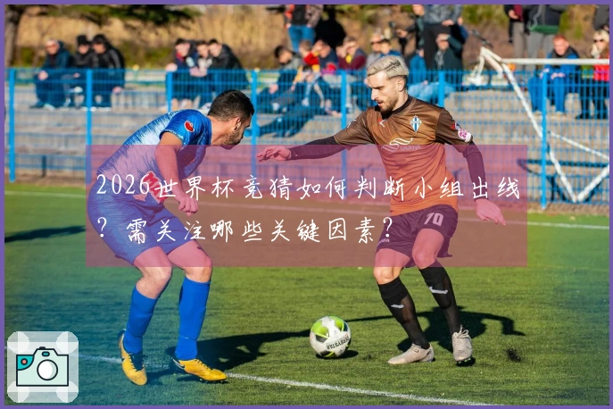 2026世界杯竞猜如何判断小组出线？需关注哪些关键因素？