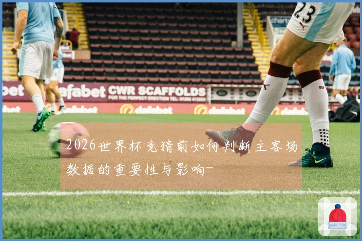 2026世界杯竞猜前如何判断主客场数据的重要性与影响-