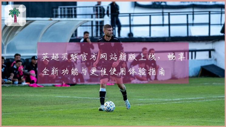 英超买球官方网站新版上线，畅享全新功能与更佳使用体验指南